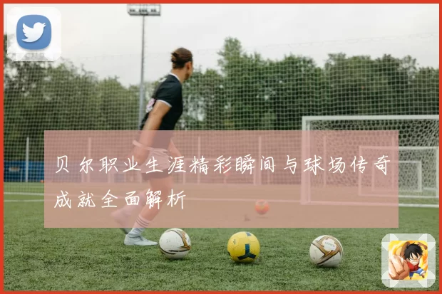 贝尔职业生涯精彩瞬间与球场传奇成就全面解析